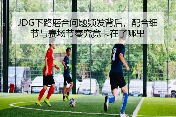 JDG下路磨合问题频发背后，配合细节与赛场节奏究竟卡在了哪里