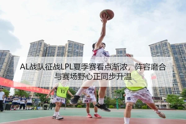 AL战队征战LPL夏季赛看点渐浓，阵容磨合与赛场野心正同步升温